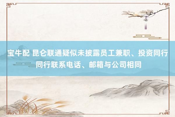宝牛配 昆仑联通疑似未披露员工兼职、投资同行 同行联系电话、邮箱与公司相同