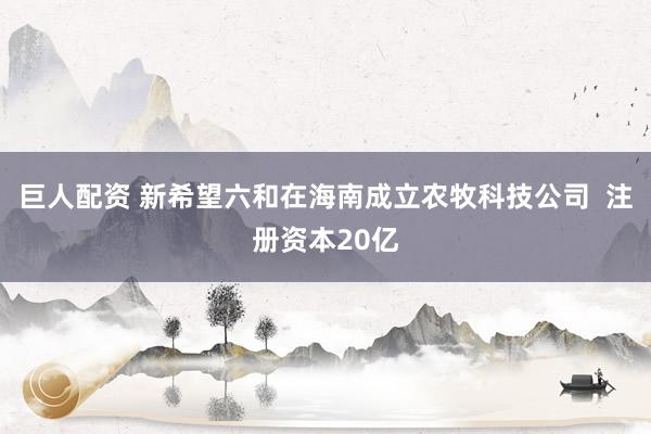 巨人配资 新希望六和在海南成立农牧科技公司  注册资本20亿