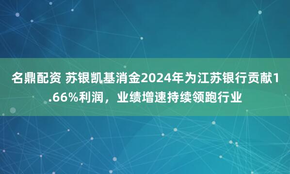 名鼎配资 苏银凯基消金2024年为江苏银行贡献1.66%利润，业绩增速持续领跑行业