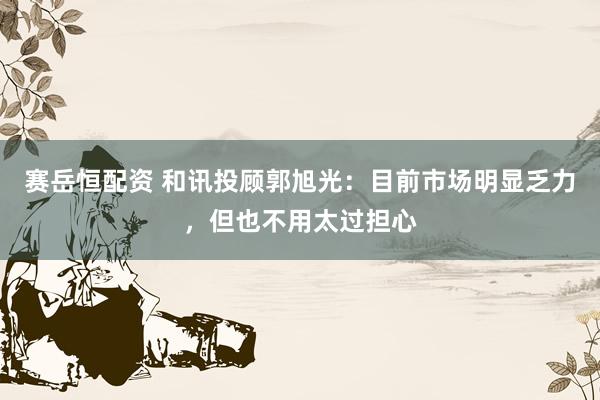 赛岳恒配资 和讯投顾郭旭光：目前市场明显乏力，但也不用太过担心