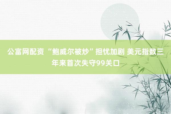 公富网配资 “鲍威尔被炒”担忧加剧 美元指数三年来首次失守99关口