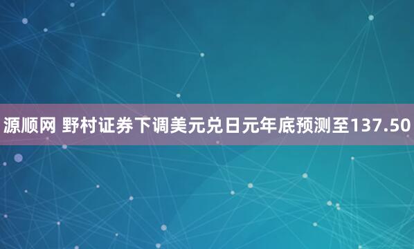 源顺网 野村证券下调美元兑日元年底预测至137.50