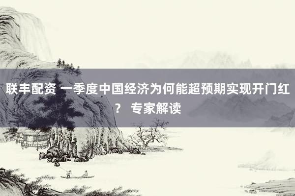 联丰配资 一季度中国经济为何能超预期实现开门红？ 专家解读