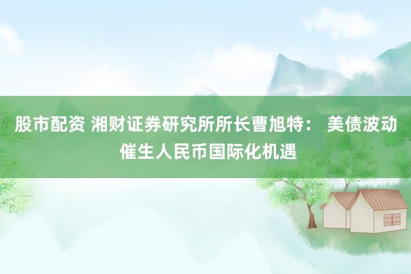 股市配资 湘财证券研究所所长曹旭特： 美债波动 催生人民币国际化机遇