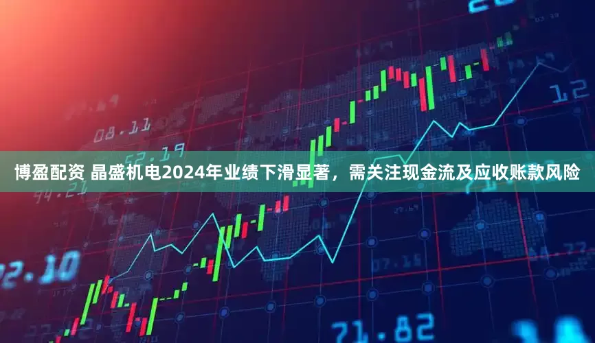 博盈配资 晶盛机电2024年业绩下滑显著，需关注现金流及应收账款风险