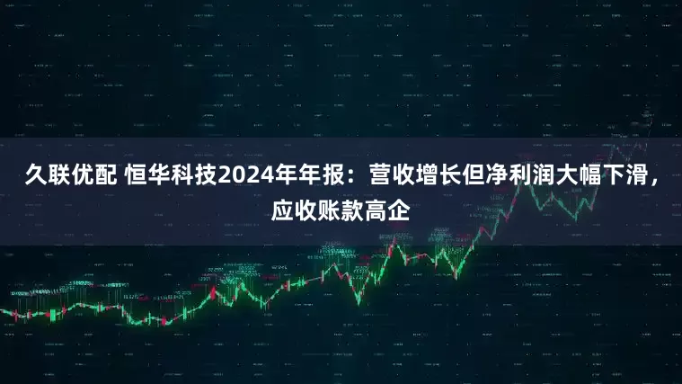 久联优配 恒华科技2024年年报：营收增长但净利润大幅下滑，应收账款高企