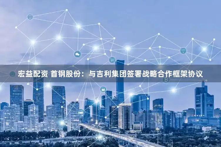 宏益配资 首钢股份：与吉利集团签署战略合作框架协议