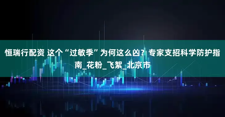 恒瑞行配资 这个“过敏季”为何这么凶？专家支招科学防护指南_花粉_飞絮_北京市