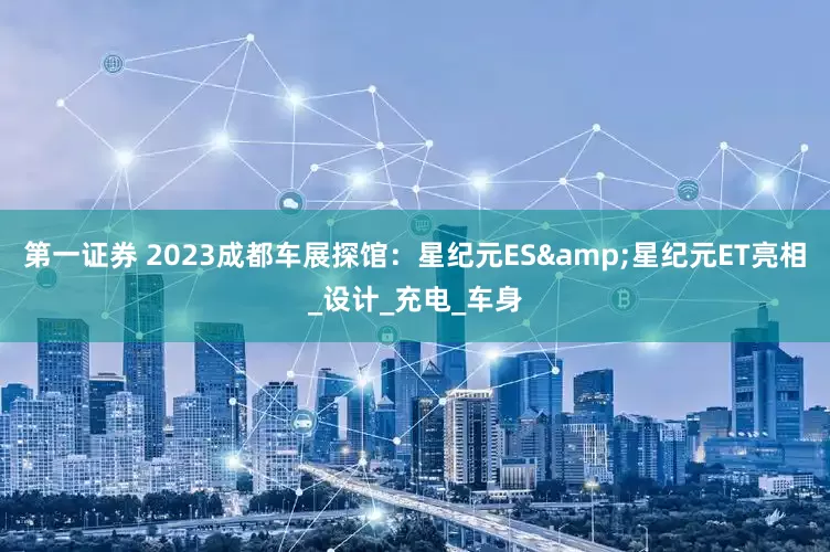 第一证券 2023成都车展探馆：星纪元ES&星纪元ET亮相_设计_充电_车身