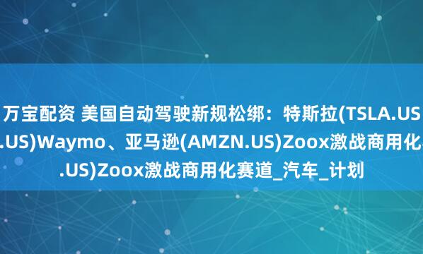 万宝配资 美国自动驾驶新规松绑：特斯拉(TSLA.US)、谷歌(GOOG.US)Waymo、亚马逊(AMZN.US)Zoox激战商用化赛道_汽车_计划
