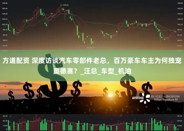 方道配资 深度访谈汽车零部件老总，百万豪车车主为何独宠奥德赛？_汪总_车型_机油