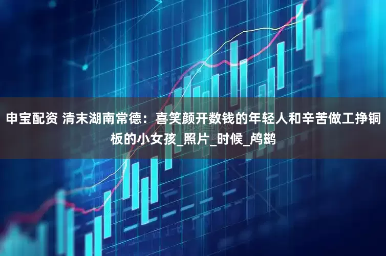 申宝配资 清末湖南常德：喜笑颜开数钱的年轻人和辛苦做工挣铜板的小女孩_照片_时候_鸬鹚