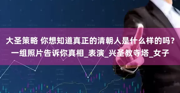 大圣策略 你想知道真正的清朝人是什么样的吗？一组照片告诉你真相_表演_兴圣教寺塔_女子