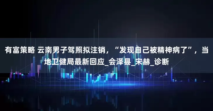 有富策略 云南男子驾照拟注销，“发现自己被精神病了”，当地卫健局最新回应_会泽县_宋赫_诊断