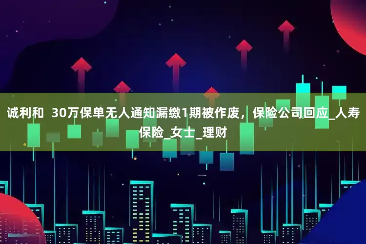 诚利和  30万保单无人通知漏缴1期被作废，保险公司回应_人寿保险_女士_理财