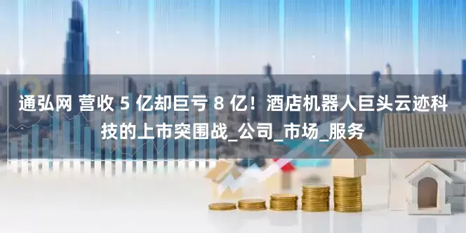 通弘网 营收 5 亿却巨亏 8 亿！酒店机器人巨头云迹科技的上市突围战_公司_市场_服务