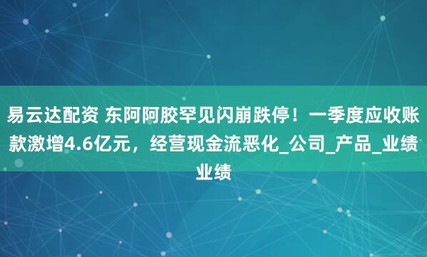 易云达配资 东阿阿胶罕见闪崩跌停！一季度应收账款激增4.6亿元，经营现金流恶化_公司_产品_业绩