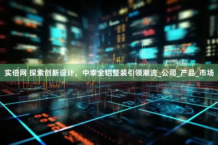 实倍网 探索创新设计，中幸全铝整装引领潮流_公司_产品_市场