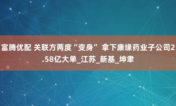富腾优配 关联方两度“变身” 拿下康缘药业子公司2.58亿大单_江苏_新基_坤聿
