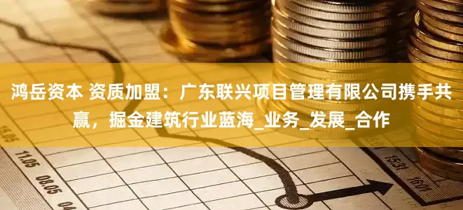 鸿岳资本 资质加盟：广东联兴项目管理有限公司携手共赢，掘金建筑行业蓝海_业务_发展_合作