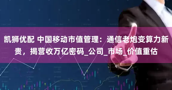 凯狮优配 中国移动市值管理：通信老炮变算力新贵，揭营收万亿密码_公司_市场_价值重估