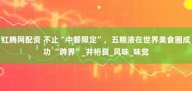 红腾网配资 不止“中餐限定”，五粮液在世界美食圈成功 “跨界”_井桁良_风味_味觉