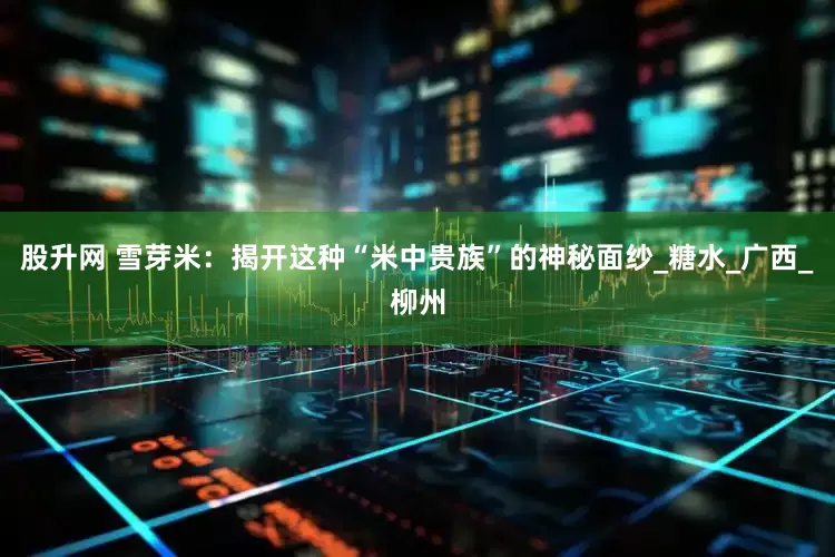 股升网 雪芽米：揭开这种“米中贵族”的神秘面纱_糖水_广西_柳州