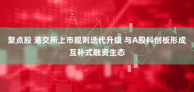 聚点股 港交所上市规则迭代升级 与A股科创板形成互补式融资生态