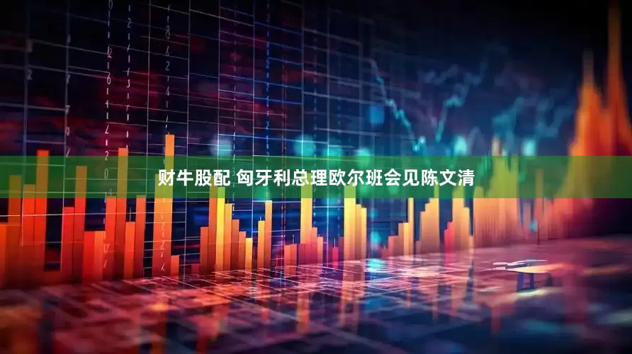财牛股配 匈牙利总理欧尔班会见陈文清