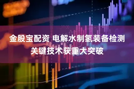 金股宝配资 电解水制氢装备检测关键技术获重大突破