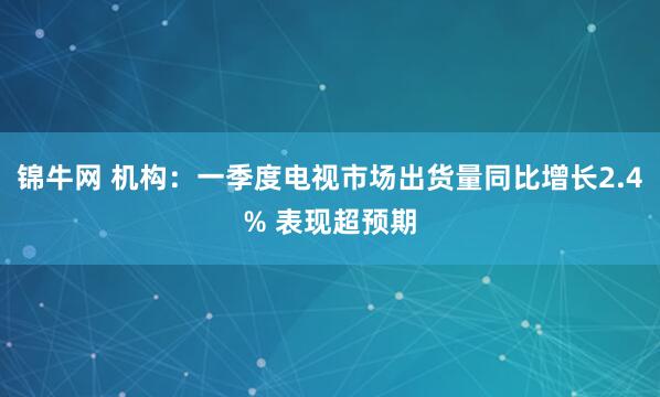 锦牛网 机构：一季度电视市场出货量同比增长2.4% 表现超预期