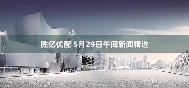 胜亿优配 5月29日午间新闻精选