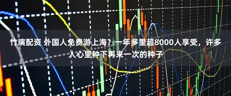 竹演配资 外国人免费游上海？一年多里超8000人享受，许多人心里种下再来一次的种子