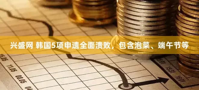 兴盛网 韩国5项申遗全面溃败，包含泡菜、端午节等