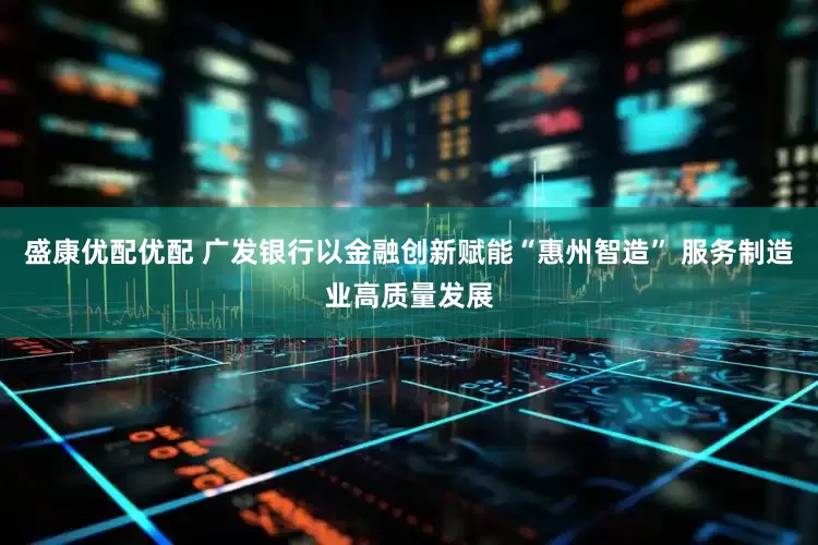 盛康优配优配 广发银行以金融创新赋能“惠州智造” 服务制造业高质量发展