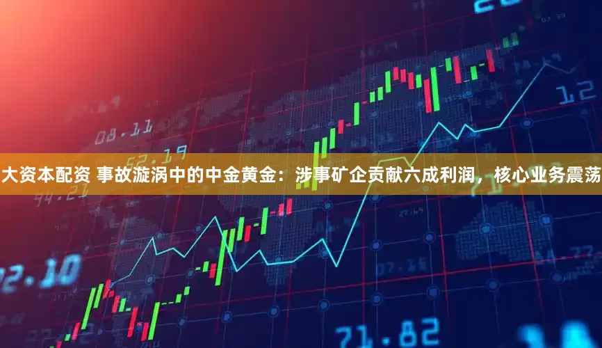 大资本配资 事故漩涡中的中金黄金：涉事矿企贡献六成利润，核心业务震荡