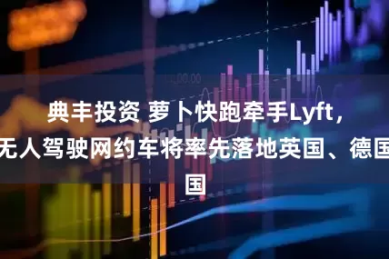 典丰投资 萝卜快跑牵手Lyft，无人驾驶网约车将率先落地英国、德国