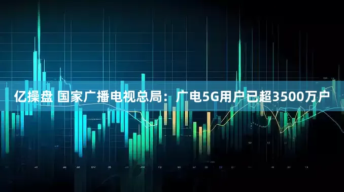 亿操盘 国家广播电视总局：广电5G用户已超3500万户