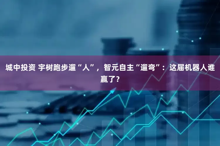 城中投资 宇树跑步遛“人”，智元自主“遛弯”：这届机器人谁赢了？