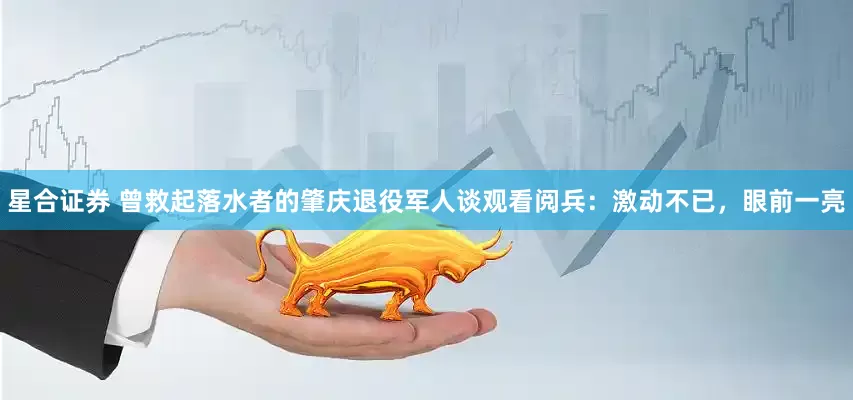 星合证券 曾救起落水者的肇庆退役军人谈观看阅兵：激动不已，眼前一亮