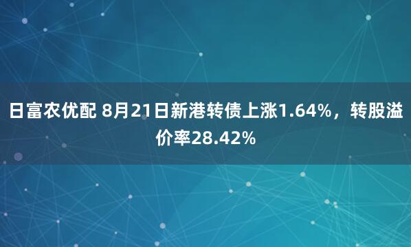 日富农优配 8月21日新港转债上涨1.64%，转股溢价率28.42%