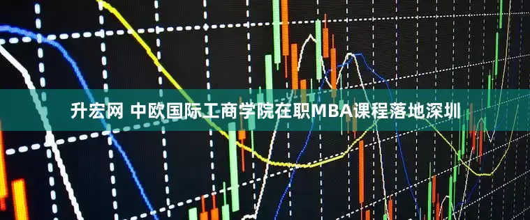 升宏网 中欧国际工商学院在职MBA课程落地深圳