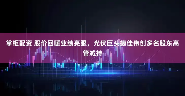 掌柜配资 股价回暖业绩亮眼，光伏巨头捷佳伟创多名股东高管减持