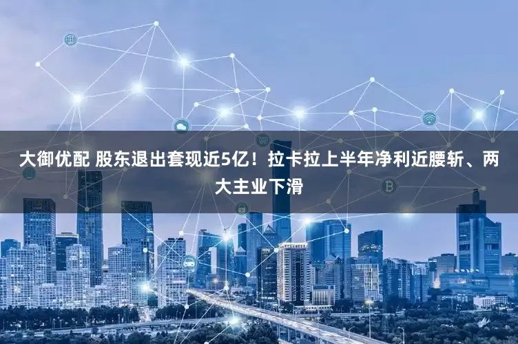 大御优配 股东退出套现近5亿！拉卡拉上半年净利近腰斩、两大主业下滑