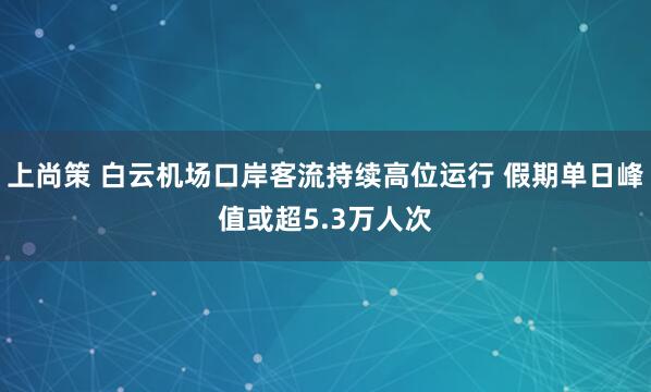 上尚策 白云机场口岸客流持续高位运行 假期单日峰值或超5.3万人次