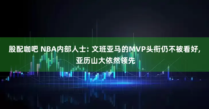 股配咖吧 NBA内部人士: 文班亚马的MVP头衔仍不被看好, 亚历山大依然领先