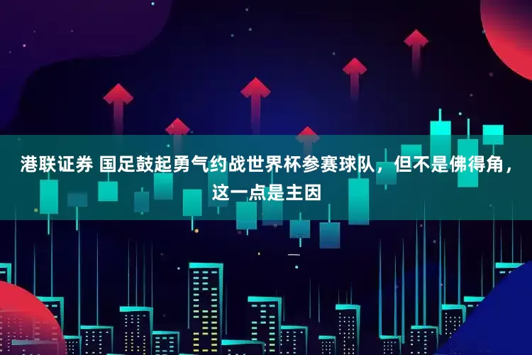 港联证券 国足鼓起勇气约战世界杯参赛球队，但不是佛得角，这一点是主因